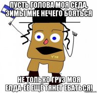 пусть голова моя седа, зимы мне нечего бояться не только груз моя елда-её ещё тянет ебаться!