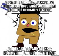 то что в великой оумерике мрут тоннами от коронавируса виноват не святой правый рейганизм а происки тоталитарных коммуняк, совков и утлера!!!