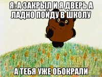 я: а закрыл и я дверь а ладно пойду в школу а тебя уже обокрали