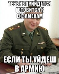 тебе не прийдется готовится к екзаменам если ты уйдеш в армию