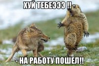 хуй тебеэээ !! - - на работу пошел!!