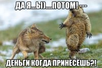 да я...ы)....потом! --- деньги когда принесёшь?!