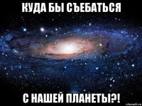 куда бы съебаться с нашей планеты?!