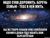 надо сука дорожить. беречь семью - тебе в ней жить. вы же твари собаки хуже наплевали своим в души глаз набить вам , обрезать уши