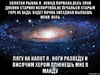 золотая рыбка я , невод порвала,весь улов дневно старику испортила.не печалься старый горе не беда. будет ночка звёздная выебешь меня. весь лягу на капот я , ноги разведу и висячим хером плюнешь мне в манду