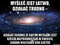 myśleć jest łatwo, działać trudno – działać zgodnie ze swymi myślami jest rzeczą najtrudniejszą w świecie. johann wolfgang von goethe