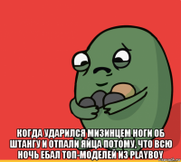  когда ударился мизинцем ноги об штангу и отпали яйца потому, что всю ночь ебал топ-моделей из playboy