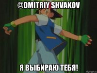 @dmitriy shvakov я выбираю тебя!