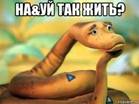 на&уй так жить? 