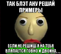 так блэт ану решай примеры если не решиш я на тебя вляпается говно и двойка