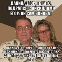 данила:егор, ты что, подрался с кириллом? егор: он сам виноват данила: егор, кирилл, сколько вам лет? кирилл: обоим 16, забыл что-ли? данила: да, точно? а ведёте себя на 6 лет