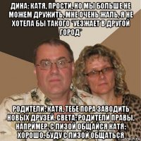 дина: катя, прости, но мы больше не можем дружить, мне очень жаль, я не хотела бы такого *уезжает в другой город* родители: катя, тебе пора заводить новых друзей. света: родители правы, например, с лизой общайся катя: хорошо, буду с лизой общаться