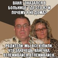 ваня: *оказался в больнице* где это я? и почему я не дома? родители: мы все купили, что захочешь, ванечка, отлёживайся, отлёживайся.