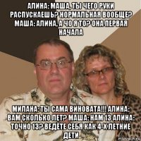 алина: маша, ты чего руки распускаешь? нормальная вообще? маша: алина, а чо я то? она первая начала милана: ты сама виновата!!! алина: вам сколько лет? маша: нам 13 алина: точно 13? ведёте себя как 4-х летние дети