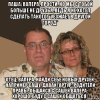 паша: валера, прости, но мы с тобой больше не друзья, ведь я не хотел сделать такого! *уезжает в другой город* отец: валера, найди себе новых друзей, например сашу, давай! артур: родители правы, общайся с сашей валера: хорошо, буду с сашей общаться!