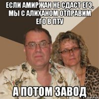 если амиржан не сдаст егэ, мы с алиханом отправим его в пту а потом завод