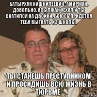 батырхан кишкилеевич: амиржан, довольно. асылжан уехал и ты скатился на двойки. боюсь придётся тебя выгнать из школы. ты станешь преступником и просидишь всю жизнь в тюрьме.