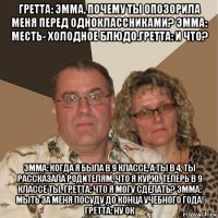 гретта: эмма, почему ты опозорила меня перед одноклассниками? эмма: месть- холодное блюдо.гретта: и что? эмма: когда я была в 9 классе, а ты в 4, ты рассказала родителям, что я курю. теперь в 9 классе ты. гретта: что я могу сделать? эмма: мыть за меня посуду до конца учебного года! гретта: ну ок