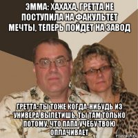 эмма: хахаха, гретта не поступила на факультет мечты, теперь пойдет на завод гретта: ты тоже когда-нибудь из универа вылетишь, ты там только потому, что папа учёбу твою оплачивает