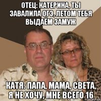 отец: катерина, ты завалила огэ, летом тебя выдаём замуж катя: папа, мама, света, я не хочу, мне всего 16