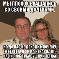 мы плохо обращались со своими дочерьми, но до нас не доходит, почему же гретта и эмма ненавидят нас и любят бабушку и тётю?