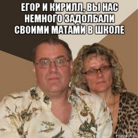 егор и кирилл, вы нас немного задолбали своими матами в школе 