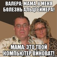 валера: мама, у меня болезнь альцгеймера! мама: это твой компьютер виноват!