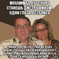 мухаммад, ты скоро станешь дистрофиком, одни глаза остались - мама, я держу пост, мы же в оаэ живём! тебе бы тоже не помешало пост держать. мы же верующие мама:хоть в чём-то хорошо воспитан...