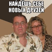 найдёшь себе новых друзей 