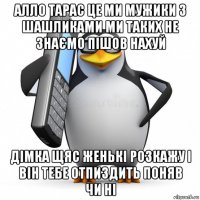 алло тарас це ми мужики з шашликами ми таких не знаємо пішов нахуй дімка щяс женькі розкажу і він тебе отпиздить поняв чи ні