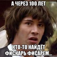 а через 100 лет кто-то найдёт фискарь фисарем...