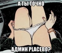 а ты точно админ placebo?