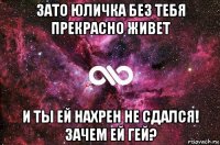 зато юличка без тебя прекрасно живет и ты ей нахрен не сдался! зачем ей гей?