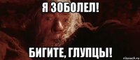 я зоболел! бигите, глупцы!