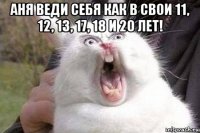 аня веди себя как в свои 11, 12, 13, 17, 18 и 20 лет! 