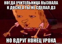 когда учительница вызвала к доске,а ты не сделал дз но вдруг конец урока