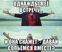 однажды я её встречу... и она скажет: - давай сопьёмся вместе?