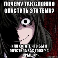 почему так сложно опустить эту тему? или хотите что бы я опустила вас тоже? с крыши