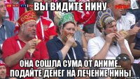 вы видите нину она сошла сума от аниме.. подайте денег на лечение нины