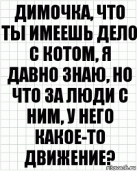 Димочка, что ты имеешь дело с котом, я давно знаю, но что за люди с ним, у него какое-то движение?