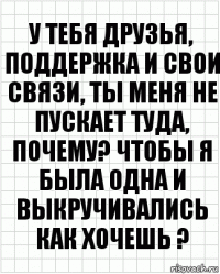 У тебя друзья, поддержка и свои связи, ты меня не пускает туда, почему? Чтобы я была одна и выкручивались как хочешь ?