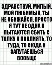 Здравствуй, милый, мой любимый, ты не обижайся, просто я тут не одна и пытаются сбить с толку и повлиять, то туда, то сюда и запутаешься вообще