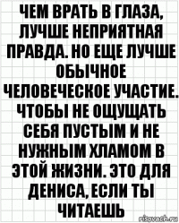 чем врать в глаза, лучше неприятная правда. но еще лучше обычное человеческое участие. чтобы не ощущать себя пустым и не нужным хламом в этой жизни. это для дениса, если ты читаешь