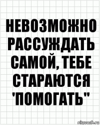 Невозможно рассуждать самой, тебе стараются 'помогать"