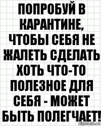 ПОпробуй в карантине, чтобы себя не жалеть сделать хоть что-то полезное для себя - может быть полегчает!