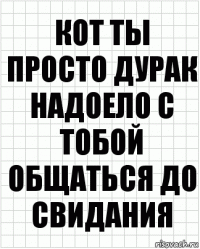 Кот ты просто дурак надоело с тобой общаться до свидания