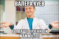 валера хуев ты ваще охуенный маммолог