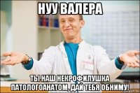 нуу валера ты наш некрофилушка патологоанатом, дай тебя обниму!