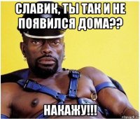 славик, ты так и не появился дома?? накажу!!!