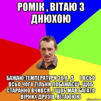 ромік , вітаю з днюхою бажаю:температури 36,6 , $ € і всьо всьо чого тільки побажаєш , щоб старанно вчився , і щоб мав багато вірних друзів ,вітаююю